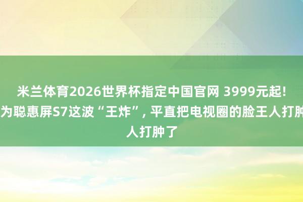 米兰体育2026世界杯指定中国官网 3999元起! 华为聪惠屏S7这波“王炸”, 平直把电视圈的脸王人打肿了