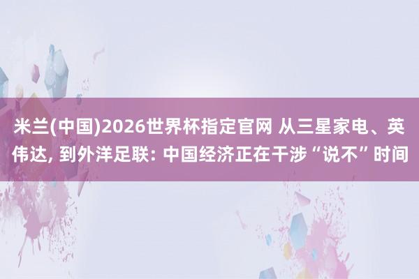 米兰(中国)2026世界杯指定官网 从三星家电、英伟达， 到外洋足联: 中国经济正在干涉“说不”时间