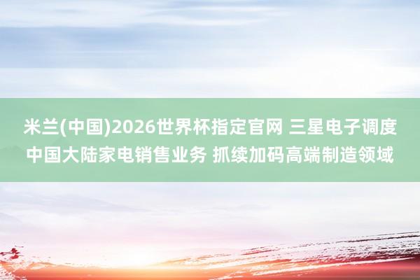 米兰(中国)2026世界杯指定官网 三星电子调度中国大陆家电销售业务 抓续加码高端制造领域