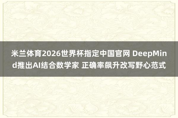 米兰体育2026世界杯指定中国官网 DeepMind推出AI结合数学家 正确率飙升改写野心范式