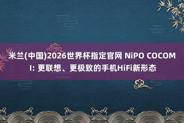 米兰(中国)2026世界杯指定官网 NiPO COCOM I: 更联想、更极致的手机HiFi新形态