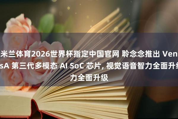 米兰体育2026世界杯指定中国官网 聆念念推出 VenusA 第三代多模态 AI SoC 芯片, 视觉语音智力全面升级