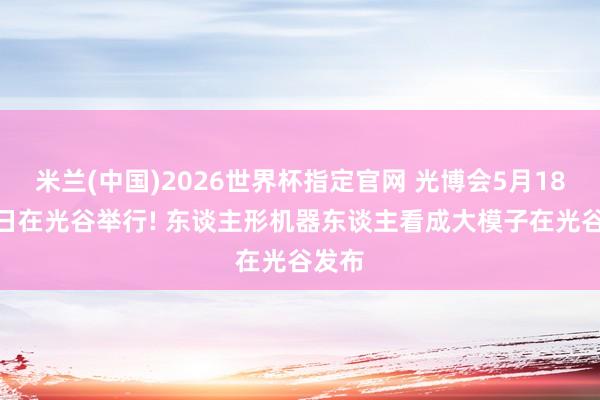 米兰(中国)2026世界杯指定官网 光博会5月18—20日在光谷举行! 东谈主形机器东谈主看成大模子在光谷发布