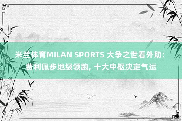 米兰体育MILAN SPORTS 大争之世看外助: 费利佩步地级领跑, 十大中枢决定气运