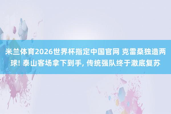 米兰体育2026世界杯指定中国官网 克雷桑独造两球! 泰山客场拿下到手, 传统强队终于澈底复苏