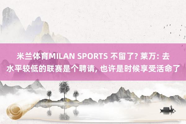 米兰体育MILAN SPORTS 不留了? 莱万: 去水平较低的联赛是个聘请, 也许是时候享受活命了