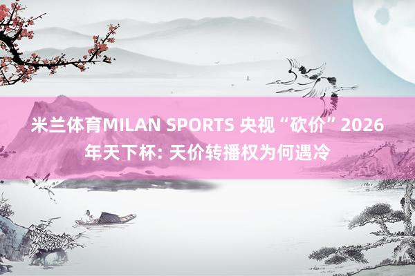 米兰体育MILAN SPORTS 央视“砍价”2026年天下杯: 天价转播权为何遇冷