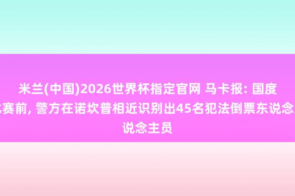 米兰(中国)2026世界杯指定官网 马卡报: 国度德比赛前, 警方在诺坎普相近识别出45名犯法倒票东说念主员