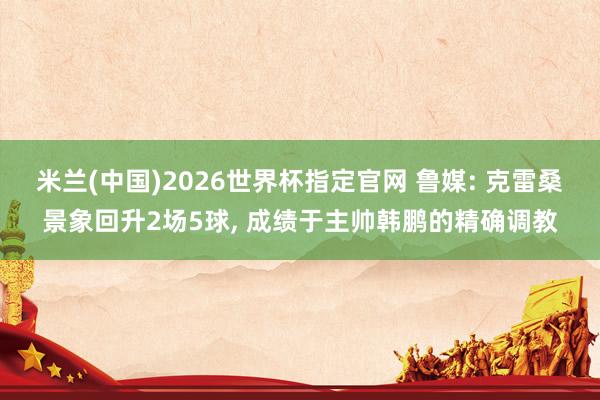 米兰(中国)2026世界杯指定官网 鲁媒: 克雷桑景象回升2场5球, 成绩于主帅韩鹏的精确调教
