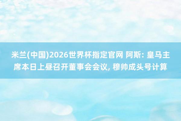 米兰(中国)2026世界杯指定官网 阿斯: 皇马主席本日上昼召开董事会会议, 穆帅成头号计算