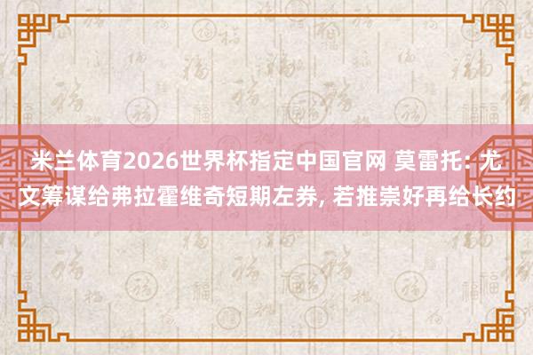 米兰体育2026世界杯指定中国官网 莫雷托: 尤文筹谋给弗拉霍维奇短期左券, 若推崇好再给长约