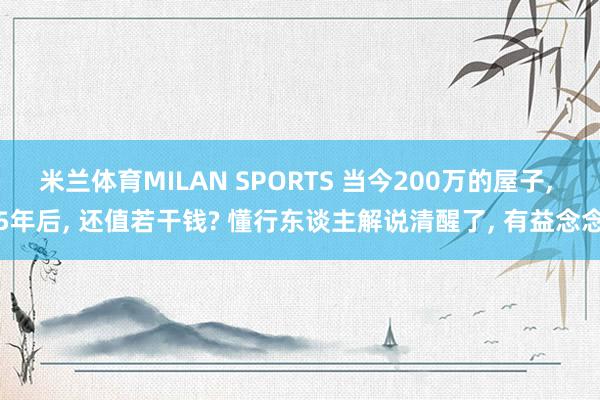 米兰体育MILAN SPORTS 当今200万的屋子， 5年后， 还值若干钱? 懂行东谈主解说清醒了， 有益念念