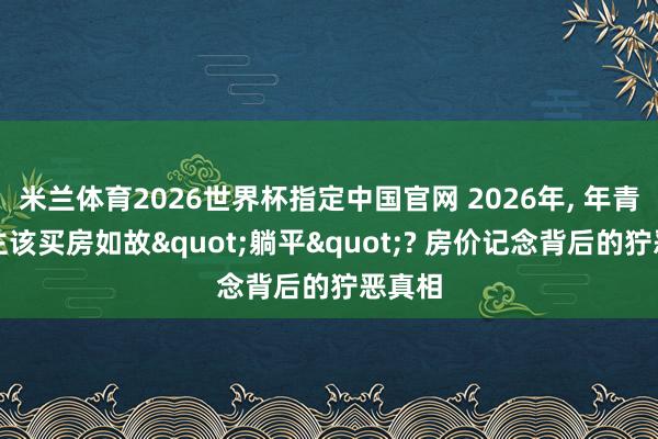 米兰体育2026世界杯指定中国官网 2026年, 年青东谈主该买房如故"躺平"? 房价记念背后的狞恶真相