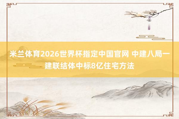 米兰体育2026世界杯指定中国官网 中建八局一建联结体中标8亿住宅方法