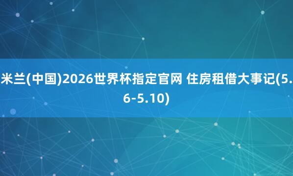 米兰(中国)2026世界杯指定官网 住房租借大事记(5.6-5.10)