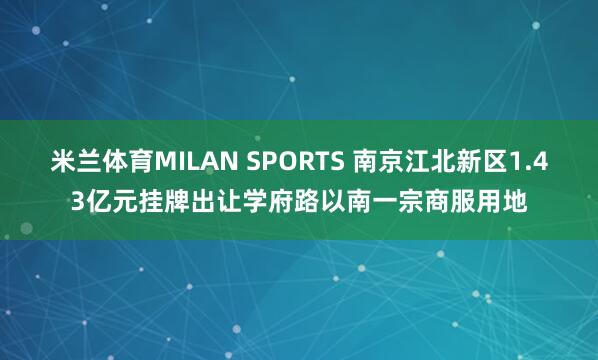 米兰体育MILAN SPORTS 南京江北新区1.43亿元挂牌出让学府路以南一宗商服用地