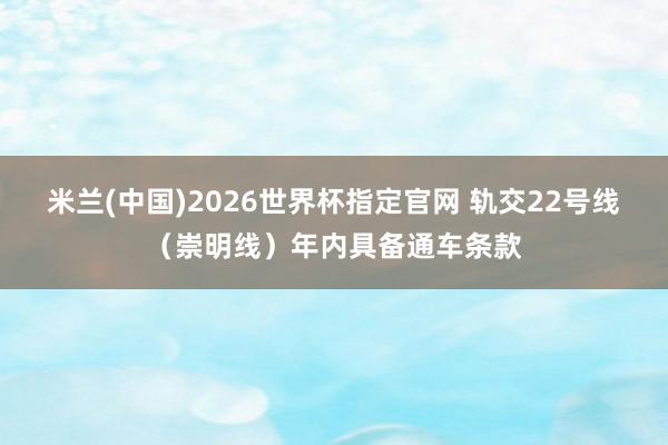 米兰(中国)2026世界杯指定官网 轨交22号线（崇明线）年内具备通车条款