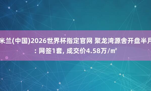 米兰(中国)2026世界杯指定官网 聚龙湾源舍开盘半月: 网签1套, 成交价4.58万/㎡