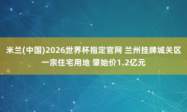 米兰(中国)2026世界杯指定官网 兰州挂牌城关区一宗住宅用地 肇始价1.2亿元