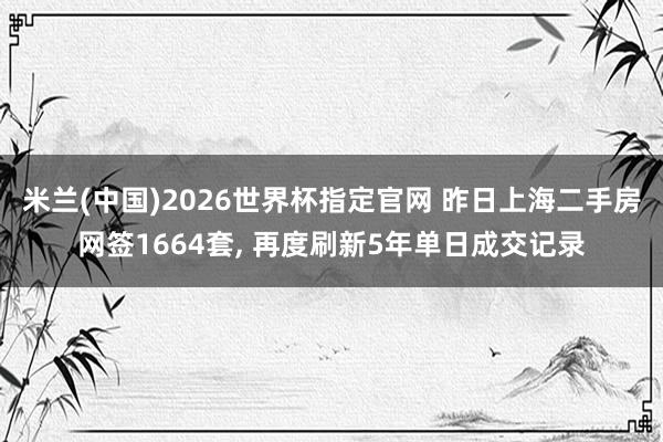米兰(中国)2026世界杯指定官网 昨日上海二手房网签1664套, 再度刷新5年单日成交记录