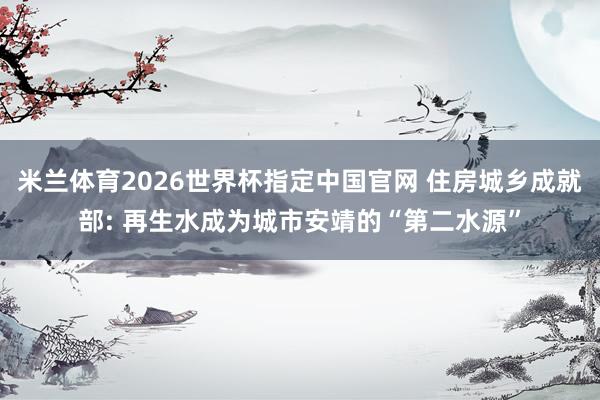 米兰体育2026世界杯指定中国官网 住房城乡成就部: 再生水成为城市安靖的“第二水源”