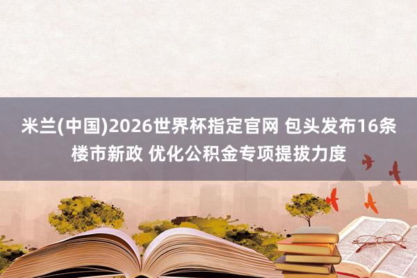 米兰(中国)2026世界杯指定官网 包头发布16条楼市新政 优化公积金专项提拔力度