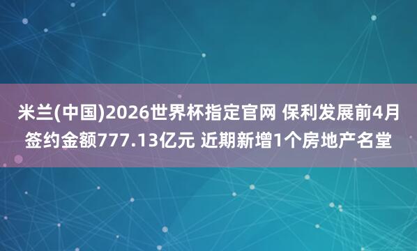米兰(中国)2026世界杯指定官网 保利发展前4月签约金额777.13亿元 近期新增1个房地产名堂