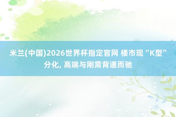 米兰(中国)2026世界杯指定官网 楼市现“K型”分化, 高端与刚需背道而驰