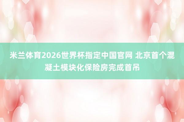 米兰体育2026世界杯指定中国官网 北京首个混凝土模块化保险房完成首吊