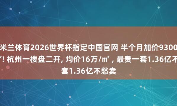 米兰体育2026世界杯指定中国官网 半个月加价9300元/㎡! 杭州一楼盘二开, 均价16万/㎡ , 最贵一套1.36亿不愁卖