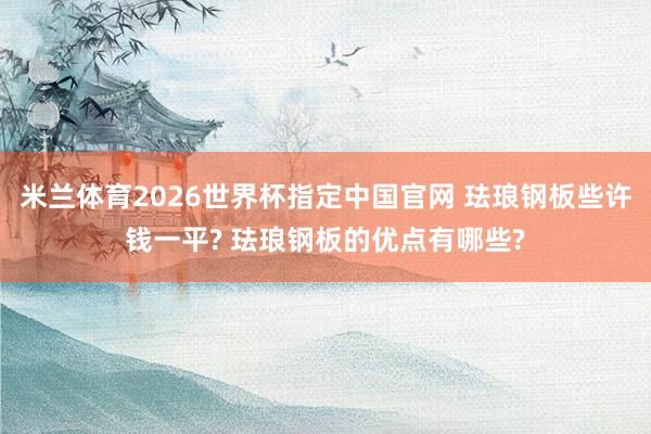 米兰体育2026世界杯指定中国官网 珐琅钢板些许钱一平? 珐琅钢板的优点有哪些?