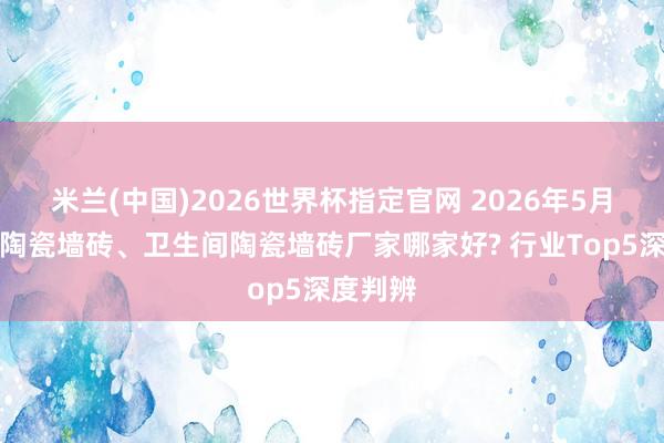 米兰(中国)2026世界杯指定官网 2026年5月份厨房陶瓷墙砖、卫生间陶瓷墙砖厂家哪家好? 行业Top5深度判辨