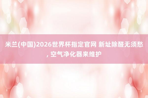 米兰(中国)2026世界杯指定官网 新址除醛无须愁， 空气净化器来维护