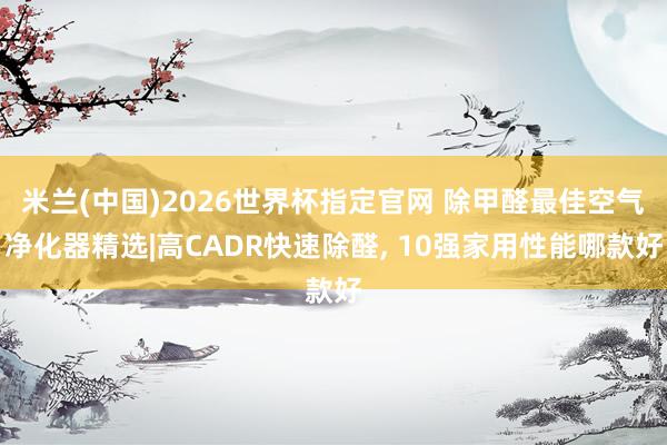 米兰(中国)2026世界杯指定官网 除甲醛最佳空气净化器精选|高CADR快速除醛, 10强家用性能哪款好