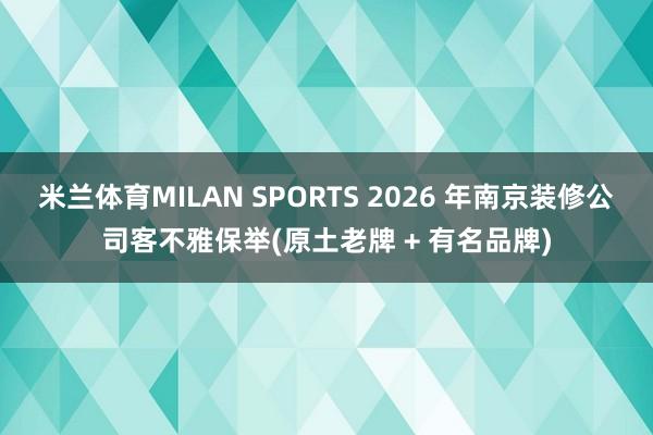 米兰体育MILAN SPORTS 2026 年南京装修公司客不雅保举(原土老牌 + 有名品牌)