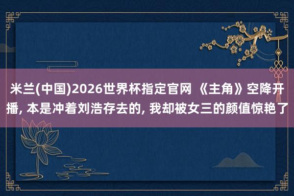 米兰(中国)2026世界杯指定官网 《主角》空降开播, 本是冲着刘浩存去的, 我却被女三的颜值惊艳了