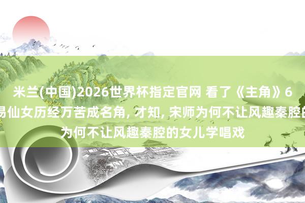 米兰(中国)2026世界杯指定官网 看了《主角》65万字原著, 易仙女历经万苦成名角, 才知, 宋师为何不让风趣秦腔的女儿学唱戏