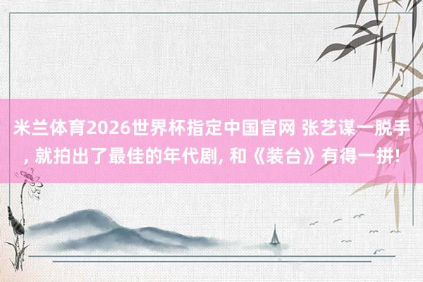 米兰体育2026世界杯指定中国官网 张艺谋一脱手, 就拍出了最佳的年代剧, 和《装台》有得一拼!