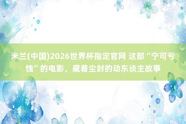 米兰(中国)2026世界杯指定官网 这部“宁可亏蚀”的电影，藏着尘封的动东谈主故事
