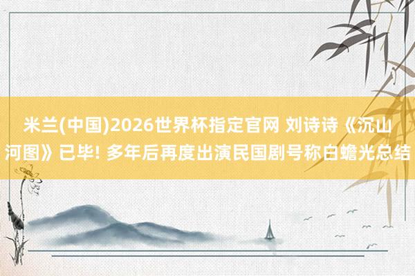 米兰(中国)2026世界杯指定官网 刘诗诗《沉山河图》已毕! 多年后再度出演民国剧号称白蟾光总结