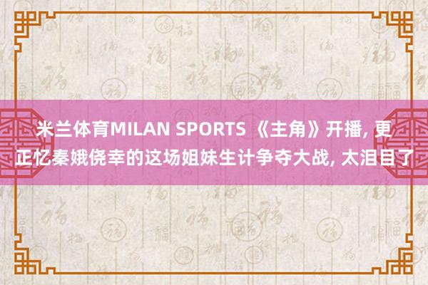 米兰体育MILAN SPORTS 《主角》开播, 更正忆秦娥侥幸的这场姐妹生计争夺大战, 太泪目了