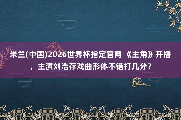 米兰(中国)2026世界杯指定官网 《主角》开播，主演刘浩存戏曲形体不错打几分？