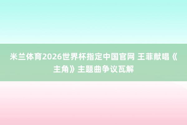 米兰体育2026世界杯指定中国官网 王菲献唱《主角》主题曲争议瓦解