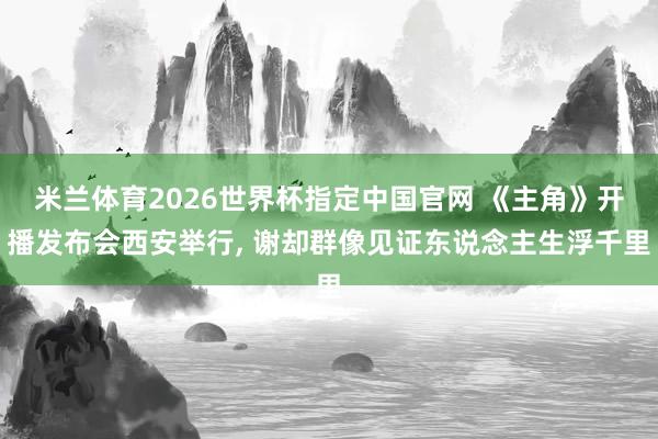 米兰体育2026世界杯指定中国官网 《主角》开播发布会西安举行, 谢却群像见证东说念主生浮千里