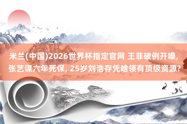 米兰(中国)2026世界杯指定官网 王菲破例开嗓, 张艺谋六年死保, 25岁刘浩存凭啥领有顶级资源?