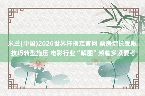 米兰(中国)2026世界杯指定官网 票房增长受限 技巧转型施压 电影行业“解围”濒临多紧要考