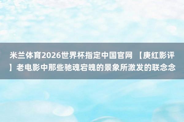 米兰体育2026世界杯指定中国官网 【庚红影评】老电影中那些驰魂宕魄的景象所激发的联念念