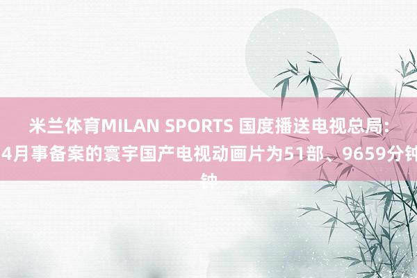 米兰体育MILAN SPORTS 国度播送电视总局: 4月事备案的寰宇国产电视动画片为51部、9659分钟