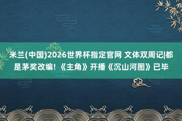 米兰(中国)2026世界杯指定官网 文体双周记|都是茅奖改编! 《主角》开播《沉山河图》已毕