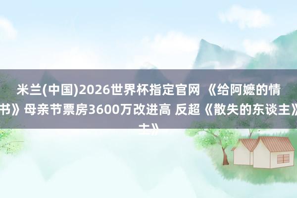 米兰(中国)2026世界杯指定官网 《给阿嬷的情书》母亲节票房3600万改进高 反超《散失的东谈主》